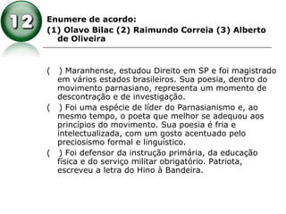 Enumere de acordo:
(1) Olavo Bilac (2) Raimundo Correia (3) Alberto
de Oliveira
( ) Maranhense, estudou Direito em SP e foi magistrado
em vários estados brasileiros. Sua poesia, dentro do
movimento parnasiano, representa um momento de
descontração e de investigação.
( ) Foi uma espécie de líder do Parnasianismo e, ao
mesmo tempo, o poeta que melhor se adequou aos
princípios do movimento. Sua poesia é fria e
intelectualizada, com um gosto acentuado pelo
preciosismo formal e linguístico.
( ) Foi defensor da instrução primária, da educação
física e do serviço militar obrigatório. Patriota,
escreveu a letra do Hino à Bandeira.
 