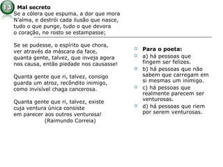 Mal secreto
Se a cólera que espuma, a dor que mora
N’alma, e destrói cada ilusão que nasce,
tudo o que punge, tudo o que devora
o coração, no rosto se estampasse;
Se se pudesse, o espírito que chora,
ver através da máscara da face,
quanta gente, talvez, que inveja agora
nos causa, então piedade nos causasse!
Quanta gente que ri, talvez, consigo
guarda um atroz, recôndito inimigo,
como invisível chaga cancerosa.
Quanta gente que ri, talvez, existe
cuja ventura única consiste
em parecer aos outros venturosa!
(Raimundo Correia)
 Para o poeta:
 a) há pessoas que
fingem ser felizes.
 b) há pessoas que não
sabem que carregam em
si mesmas um inimigo.
 c) há pessoas que
realmente parecem ser
venturosas.
 d) há pessoas que riem
por serem venturosas.
 