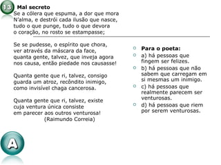 Mal secreto
Se a cólera que espuma, a dor que mora
N’alma, e destrói cada ilusão que nasce,
tudo o que punge, tudo o que devora
o coração, no rosto se estampasse;
Se se pudesse, o espírito que chora,
ver através da máscara da face,
quanta gente, talvez, que inveja agora
nos causa, então piedade nos causasse!
Quanta gente que ri, talvez, consigo
guarda um atroz, recôndito inimigo,
como invisível chaga cancerosa.
Quanta gente que ri, talvez, existe
cuja ventura única consiste
em parecer aos outros venturosa!
(Raimundo Correia)
 Para o poeta:
 a) há pessoas que
fingem ser felizes.
 b) há pessoas que não
sabem que carregam em
si mesmas um inimigo.
 c) há pessoas que
realmente parecem ser
venturosas.
 d) há pessoas que riem
por serem venturosas.
 