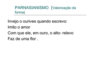 PARNASIANISMO (Valorização da
forma)
Invejo o ourives quando escrevo:
Imito o amor
Com que ele, em ouro, o alto- relevo
Faz de uma flor .
 