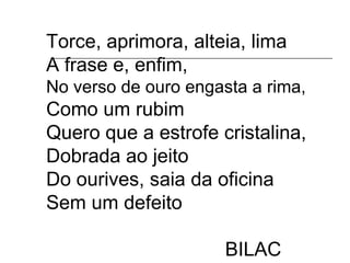 Torce, aprimora, alteia, lima
A frase e, enfim,
No verso de ouro engasta a rima,
Como um rubim
Quero que a estrofe cristalina,
Dobrada ao jeito
Do ourives, saia da oficina
Sem um defeito
BILAC
 
