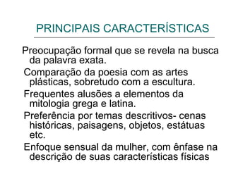 PRINCIPAIS CARACTERÍSTICAS
Preocupação formal que se revela na busca
da palavra exata.
Comparação da poesia com as artes
plásticas, sobretudo com a escultura.
Frequentes alusões a elementos da
mitologia grega e latina.
Preferência por temas descritivos- cenas
históricas, paisagens, objetos, estátuas
etc.
Enfoque sensual da mulher, com ênfase na
descrição de suas características físicas
 