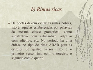 b) Rimas ricas
 Os poetas devem evitar as rimas pobres,
isto é, aquelas estabelecidas por palavras
da mesma classe gramatical, como
substantivo com substantivo, adjetivo
com adjetivo, etc. No período há uma
ênfase no tipo de rima ABAB para as
estrofes de quatro versos, isto é o
primeiro verso rima com o terceiro, o
segundo com o quarto.
 