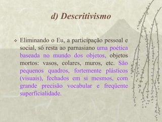d) Descritivismo
 Eliminando o Eu, a participação pessoal e
social, só resta ao parnasiano uma poética
baseada no mundo dos objetos, objetos
mortos: vasos, colares, muros, etc. São
pequenos quadros, fortemente plásticos
(visuais), fechados em si mesmos, com
grande precisão vocabular e freqüente
superficialidade.
 