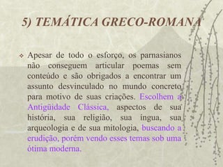 5) TEMÁTICA GRECO-ROMANA
 Apesar de todo o esforço, os parnasianos
não conseguem articular poemas sem
conteúdo e são obrigados a encontrar um
assunto desvinculado no mundo concreto
para motivo de suas criações. Escolhem a
Antigüidade Clássica, aspectos de sua
história, sua religião, sua íngua, sua
arqueologia e de sua mitologia, buscando a
erudição, porém vendo esses temas sob uma
ótima moderna.
 