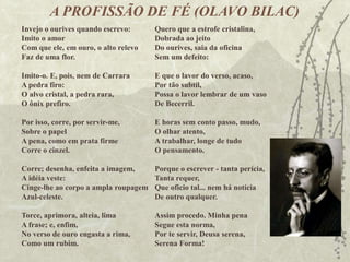 A PROFISSÃO DE FÉ (OLAVO BILAC)
Quero que a estrofe cristalina,
Dobrada ao jeito
Do ourives, saia da oficina
Sem um defeito:
E que o lavor do verso, acaso,
Por tão subtil,
Possa o lavor lembrar de um vaso
De Becerril.
E horas sem conto passo, mudo,
O olhar atento,
A trabalhar, longe de tudo
O pensamento.
Porque o escrever - tanta perícia,
Tanta requer,
Que oficio tal... nem há notícia
De outro qualquer.
Assim procedo. Minha pena
Segue esta norma,
Por te servir, Deusa serena,
Serena Forma!
Invejo o ourives quando escrevo:
Imito o amor
Com que ele, em ouro, o alto relevo
Faz de uma flor.
Imito-o. E, pois, nem de Carrara
A pedra firo:
O alvo cristal, a pedra rara,
O ônix prefiro.
Por isso, corre, por servir-me,
Sobre o papel
A pena, como em prata firme
Corre o cinzel.
Corre; desenha, enfeita a imagem,
A idéia veste:
Cinge-lhe ao corpo a ampla roupagem
Azul-celeste.
Torce, aprimora, alteia, lima
A frase; e, enfim,
No verso de ouro engasta a rima,
Como um rubim.
 
