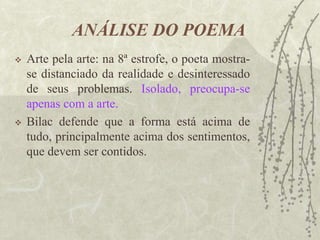 ANÁLISE DO POEMA
 Arte pela arte: na 8ª estrofe, o poeta mostra-
se distanciado da realidade e desinteressado
de seus problemas. Isolado, preocupa-se
apenas com a arte.
 Bilac defende que a forma está acima de
tudo, principalmente acima dos sentimentos,
que devem ser contidos.
 