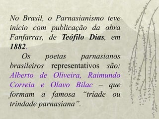 No Brasil, o Parnasianismo teve
início com publicação da obra
Fanfarras, de Teófilo Dias, em
1882.
Os poetas parnasianos
brasileiros representativos são:
Alberto de Oliveira, Raimundo
Correia e Olavo Bilac – que
formam a famosa “tríade ou
trindade parnasiana”.
 