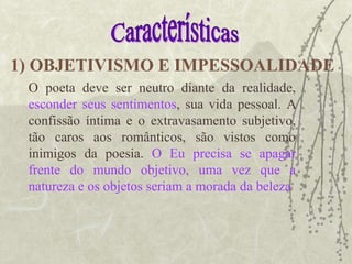 O poeta deve ser neutro diante da realidade,
esconder seus sentimentos, sua vida pessoal. A
confissão íntima e o extravasamento subjetivo,
tão caros aos românticos, são vistos como
inimigos da poesia. O Eu precisa se apagar
frente do mundo objetivo, uma vez que a
natureza e os objetos seriam a morada da beleza
1) OBJETIVISMO E IMPESSOALIDADE
 