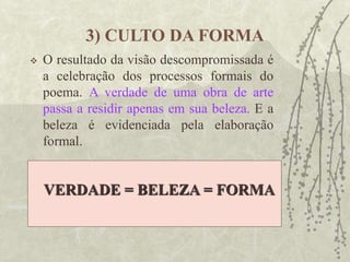 3) CULTO DA FORMA
 O resultado da visão descompromissada é
a celebração dos processos formais do
poema. A verdade de uma obra de arte
passa a residir apenas em sua beleza. E a
beleza é evidenciada pela elaboração
formal.
VERDADE = BELEZA = FORMA
 