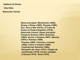 Obras principais: Meridionais (1884),
Versos e Rimas (1895), Poesias (1900),
Céu, Terra e Mar (1914) e O Culto da
Forma na Poesia Brasileira (1916). -
Raimundo Correia. Obras principais:
Primeiros Sonhos (1879), Sinfonias
(1883), Versos e Versões (1887), Aleluias
(1891) e Poesias (1898).
Adalberto de Oliveira:
Olavo Bilac:
Raimundo Correia
Poesias (1888), Crônicas e novelas
(1894), Crítica e fantasia (1904),
Conferências literárias (1906),
Dicionário de rimas (1913), Tratado de
versificação (1910), Ironia e piedade,
Crônicas (1916), Tarde (1919).
 