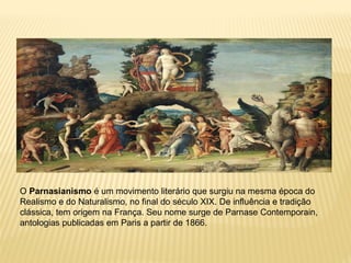 O Parnasianismo é um movimento literário que surgiu na mesma época do
Realismo e do Naturalismo, no final do século XIX. De influência e tradição
clássica, tem origem na França. Seu nome surge de Parnase Contemporain,
antologias publicadas em Paris a partir de 1866.
 