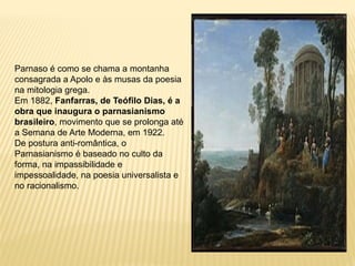 Parnaso é como se chama a montanha
consagrada a Apolo e às musas da poesia
na mitologia grega.
Em 1882, Fanfarras, de Teófilo Dias, é a
obra que inaugura o parnasianismo
brasileiro, movimento que se prolonga até
a Semana de Arte Moderna, em 1922.
De postura anti-romântica, o
Parnasianismo é baseado no culto da
forma, na impassibilidade e
impessoalidade, na poesia universalista e
no racionalismo.
 