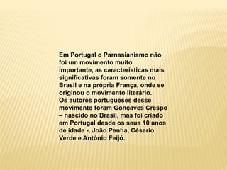 Em Portugal o Parnasianismo não
foi um movimento muito
importante, as características mais
significativas foram somente no
Brasil e na própria França, onde se
originou o movimento literário.
Os autores portugueses desse
movimento foram Gonçaves Crespo
– nascido no Brasil, mas foi criado
em Portugal desde os seus 10 anos
de idade -, João Penha, Césario
Verde e António Feijó.
 