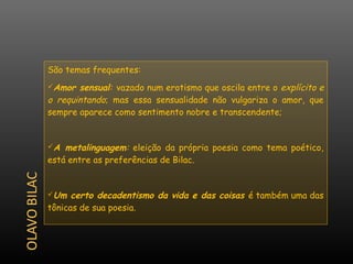 São temas frequentes:
Amor  sensual: vazado num erotismo que oscila entre o explícito e
o requintando; mas essa sensualidade não vulgariza o amor, que
sempre aparece como sentimento nobre e transcendente;


A  metalinguagem: eleição da própria poesia como tema poético,
está entre as preferências de Bilac.


Um   certo decadentismo da vida e das coisas é também uma das
tônicas de sua poesia.
 
