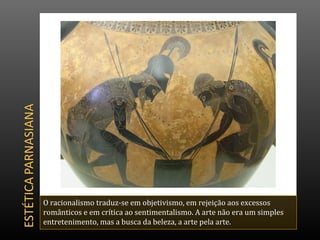 O racionalismo traduz-se em objetivismo, em rejeição aos excessos
românticos e em crítica ao sentimentalismo. A arte não era um simples
entretenimento, mas a busca da beleza, a arte pela arte.
 