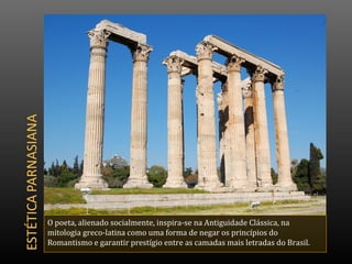 O poeta, alienado socialmente, inspira-se na Antiguidade Clássica, na
mitologia greco-latina como uma forma de negar os princípios do
Romantismo e garantir prestígio entre as camadas mais letradas do Brasil.
 