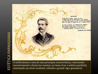 O artificialismo é uma de suas principais características, valorizando
excessivamente a forma (os sonetos, as rimas ricas, a métrica perfeita),
ostentando um nível vocabular refinado e grande rigor gramatical.
 