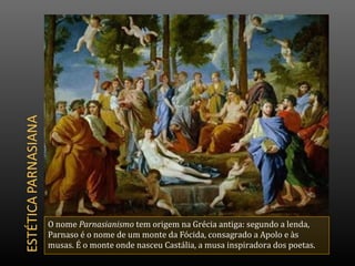 O nome Parnasianismo tem origem na Grécia antiga: segundo a lenda,
Parnaso é o nome de um monte da Fócida, consagrado a Apolo e às
musas. É o monte onde nasceu Castália, a musa inspiradora dos poetas.
 