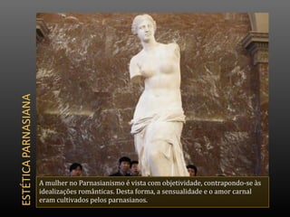 A mulher no Parnasianismo é vista com objetividade, contrapondo-se às
idealizações românticas. Desta forma, a sensualidade e o amor carnal
eram cultivados pelos parnasianos.
 