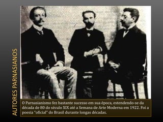 O Parnasianismo fez bastante sucesso em sua época, estendendo-se da
década de 80 do século XIX até a Semana de Arte Moderna em 1922. Foi a
poesia “oficial” do Brasil durante longas décadas.
 