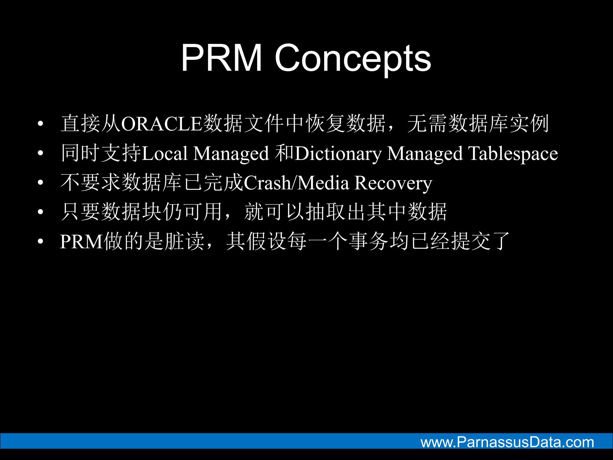 www.ParnassusData.com
PRM Concepts
• 直接从ORACLE数据文件中恢复数据，无需数据库实例
• 同时支持Local Managed 和Dictionary Managed Tablespace
• 不要求数据库已完成Crash/Media Recovery
• 只要数据块仍可用，就可以抽取出其中数据
• PRM做的是脏读，其假设每一个事务均已经提交了
 