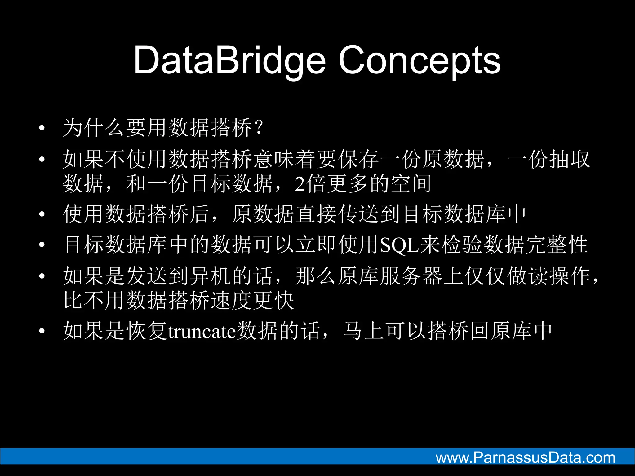 www.ParnassusData.com
DataBridge Concepts
• 为什么要用数据搭桥？
• 如果不使用数据搭桥意味着要保存一份原数据，一份抽取
数据，和一份目标数据，2倍更多的空间
• 使用数据搭桥后，原数据直接传送到目标数据库中
• 目标数据库中的数据可以立即使用SQL来检验数据完整性
• 如果是发送到异机的话，那么原库服务器上仅仅做读操作，
比不用数据搭桥速度更快
• 如果是恢复truncate数据的话，马上可以搭桥回原库中
 