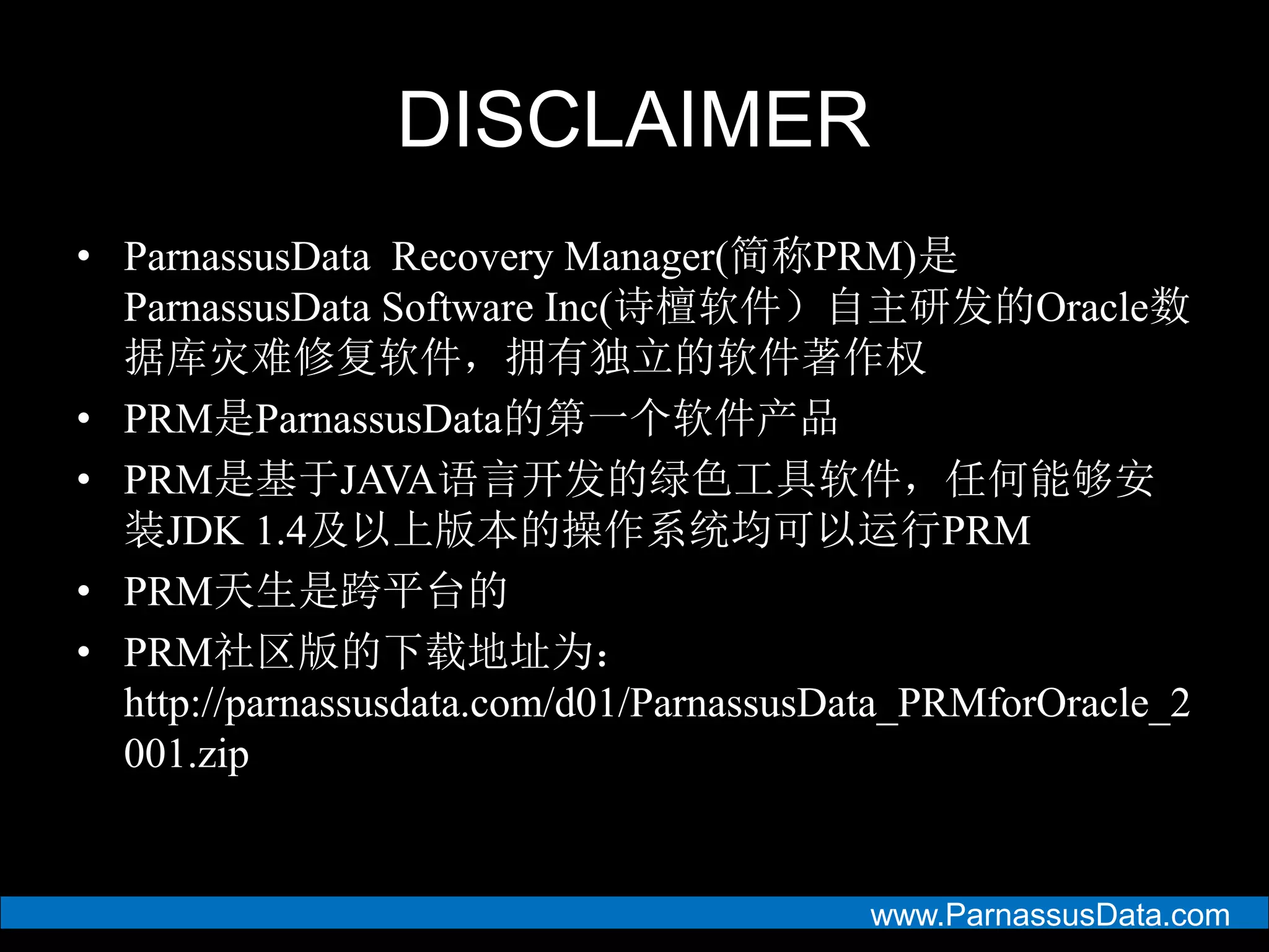 www.ParnassusData.com
DISCLAIMER
• ParnassusData Recovery Manager(简称PRM)是
ParnassusData Software Inc(诗檀软件）自主研发的Oracle数
据库灾难修复软件，拥有独立的软件著作权
• PRM是ParnassusData的第一个软件产品
• PRM是基于JAVA语言开发的绿色工具软件，任何能够安
装JDK 1.4及以上版本的操作系统均可以运行PRM
• PRM天生是跨平台的
• PRM社区版的下载地址为：
http://parnassusdata.com/d01/ParnassusData_PRMforOracle_2
001.zip
 