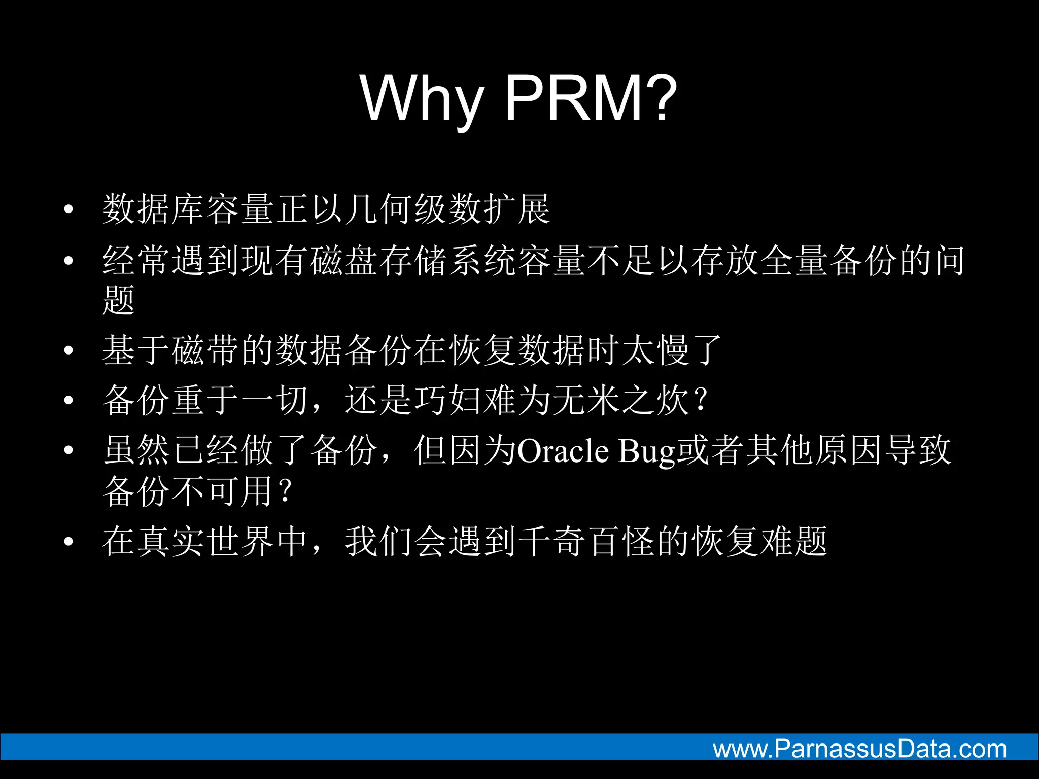 www.ParnassusData.com
Why PRM?
• 数据库容量正以几何级数扩展
• 经常遇到现有磁盘存储系统容量不足以存放全量备份的问
题
• 基于磁带的数据备份在恢复数据时太慢了
• 备份重于一切，还是巧妇难为无米之炊？
• 虽然已经做了备份，但因为Oracle Bug或者其他原因导致
备份不可用？
• 在真实世界中，我们会遇到千奇百怪的恢复难题
 