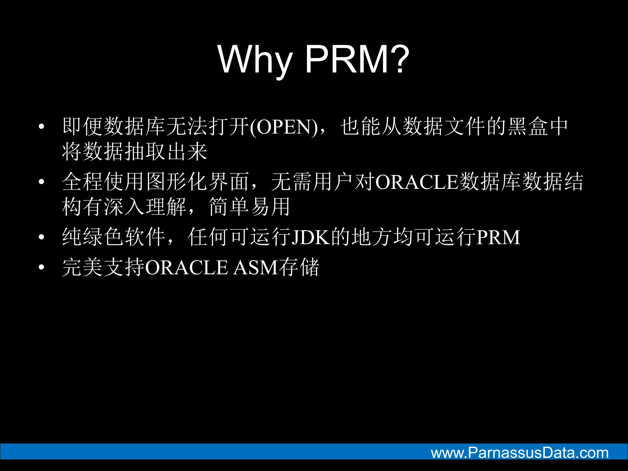 www.ParnassusData.com
Why PRM?
• 即便数据库无法打开(OPEN)，也能从数据文件的黑盒中
将数据抽取出来
• 全程使用图形化界面，无需用户对ORACLE数据库数据结
构有深入理解，简单易用
• 纯绿色软件，任何可运行JDK的地方均可运行PRM
• 完美支持ORACLE ASM存储
 