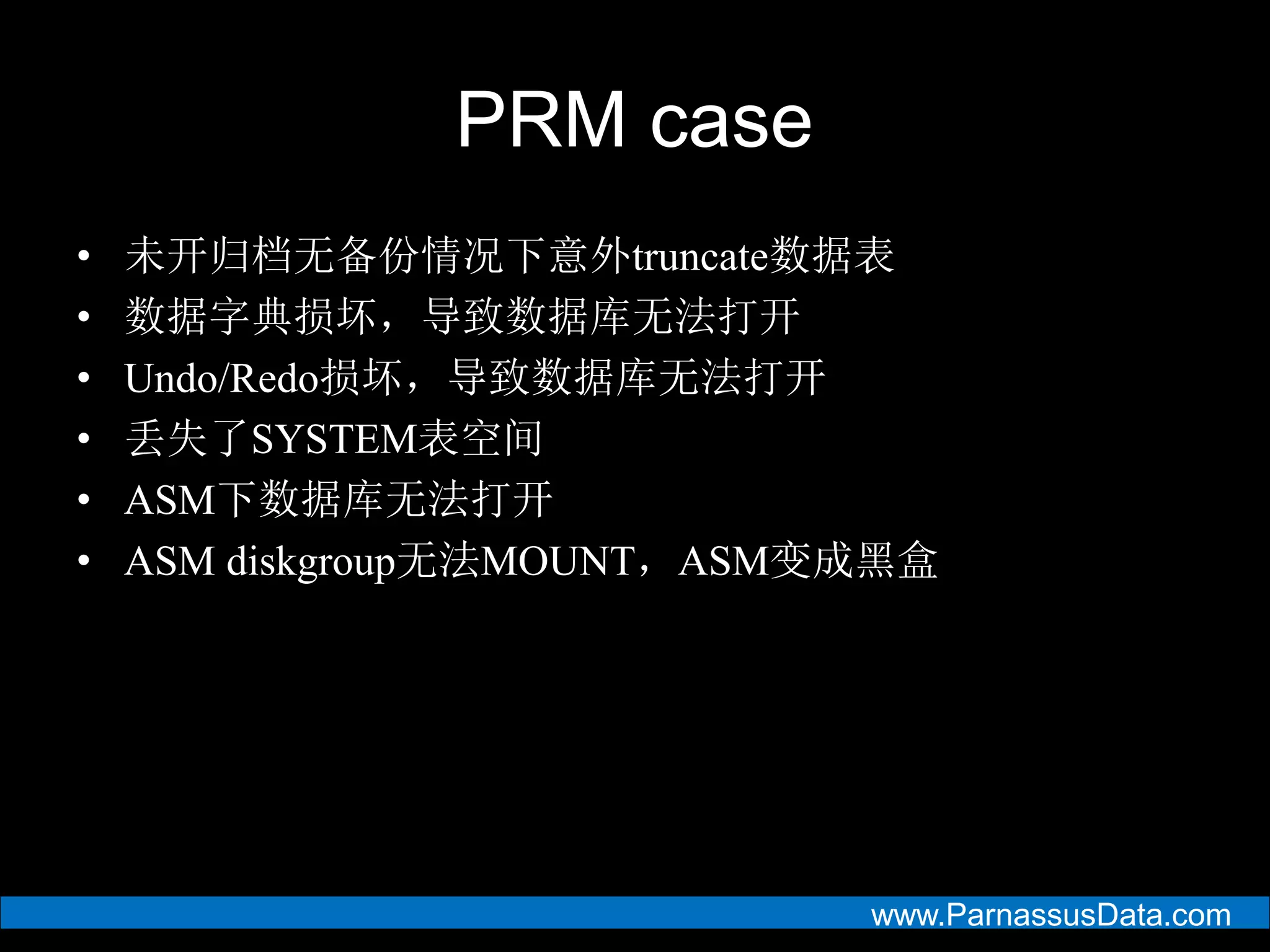 www.ParnassusData.com
PRM case
• 未开归档无备份情况下意外truncate数据表
• 数据字典损坏，导致数据库无法打开
• Undo/Redo损坏，导致数据库无法打开
• 丢失了SYSTEM表空间
• ASM下数据库无法打开
• ASM diskgroup无法MOUNT，ASM变成黑盒
 