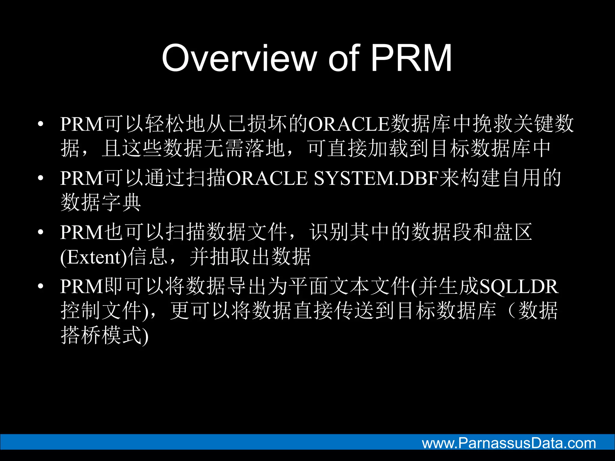 www.ParnassusData.com
Overview of PRM
• PRM可以轻松地从已损坏的ORACLE数据库中挽救关键数
据，且这些数据无需落地，可直接加载到目标数据库中
• PRM可以通过扫描ORACLE SYSTEM.DBF来构建自用的
数据字典
• PRM也可以扫描数据文件，识别其中的数据段和盘区
(Extent)信息，并抽取出数据
• PRM即可以将数据导出为平面文本文件(并生成SQLLDR
控制文件)，更可以将数据直接传送到目标数据库（数据
搭桥模式)
 
