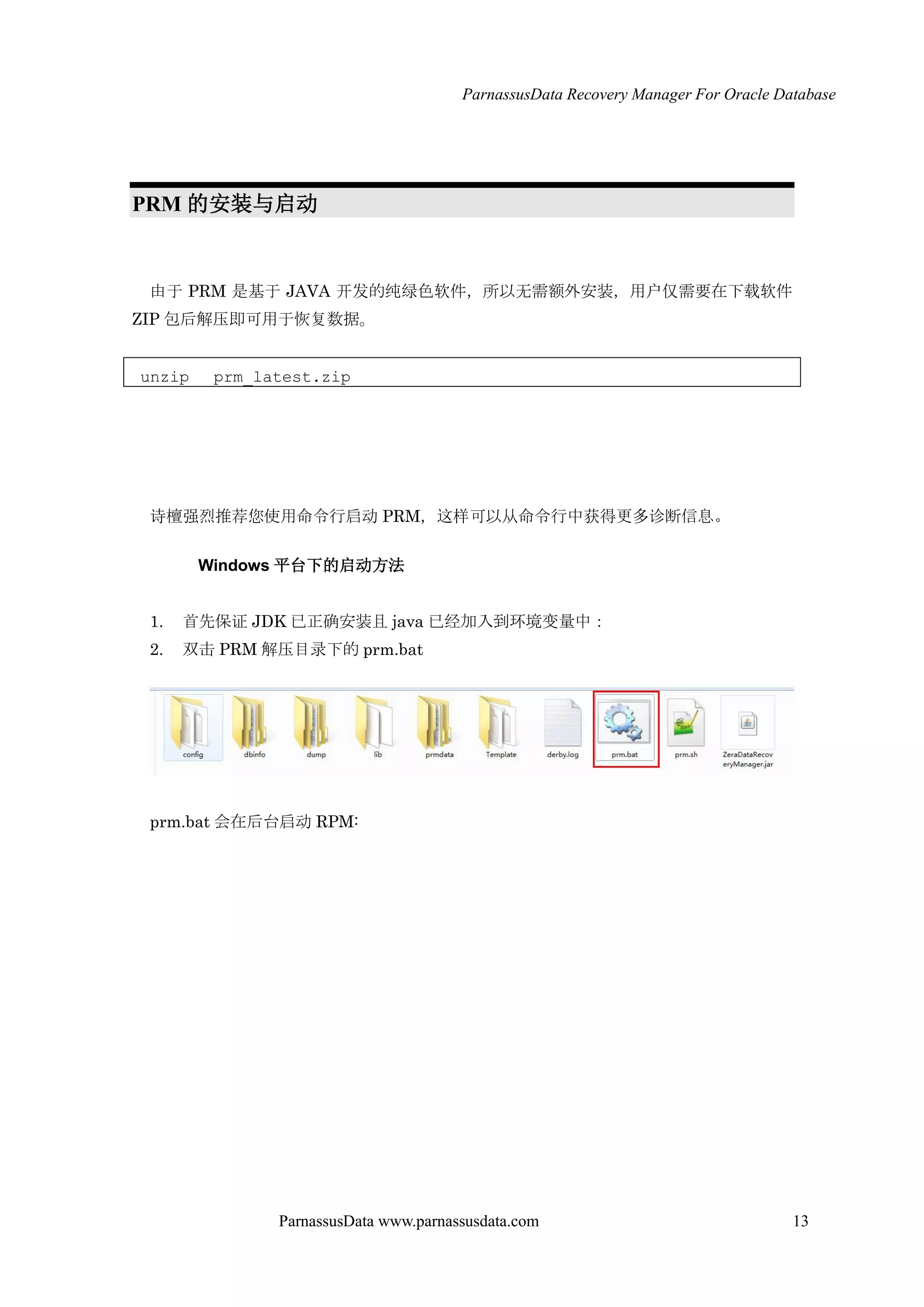 ParnassusData Recovery Manager For Oracle Database
ParnassusData www.parnassusdata.com 13
PRM 的安装与启动
由于 PRM 是基于 JAVA 开发的纯绿色软件，所以无需额外安装，用户仅需要在下载软件
ZIP 包后解压即可用于恢复数据。
unzip prm_latest.zip
诗檀强烈推荐您使用命令行启动 PRM，这样可以仍命令行中获得更多诊断信息。
Windows 平台下的启动方法
1. 首先保证 JDK 已正确安装且 java 已经加入到环境变量中：
2. 双击 PRM 解压目录下的 prm.bat
prm.bat 会在后台启动 RPM:
 