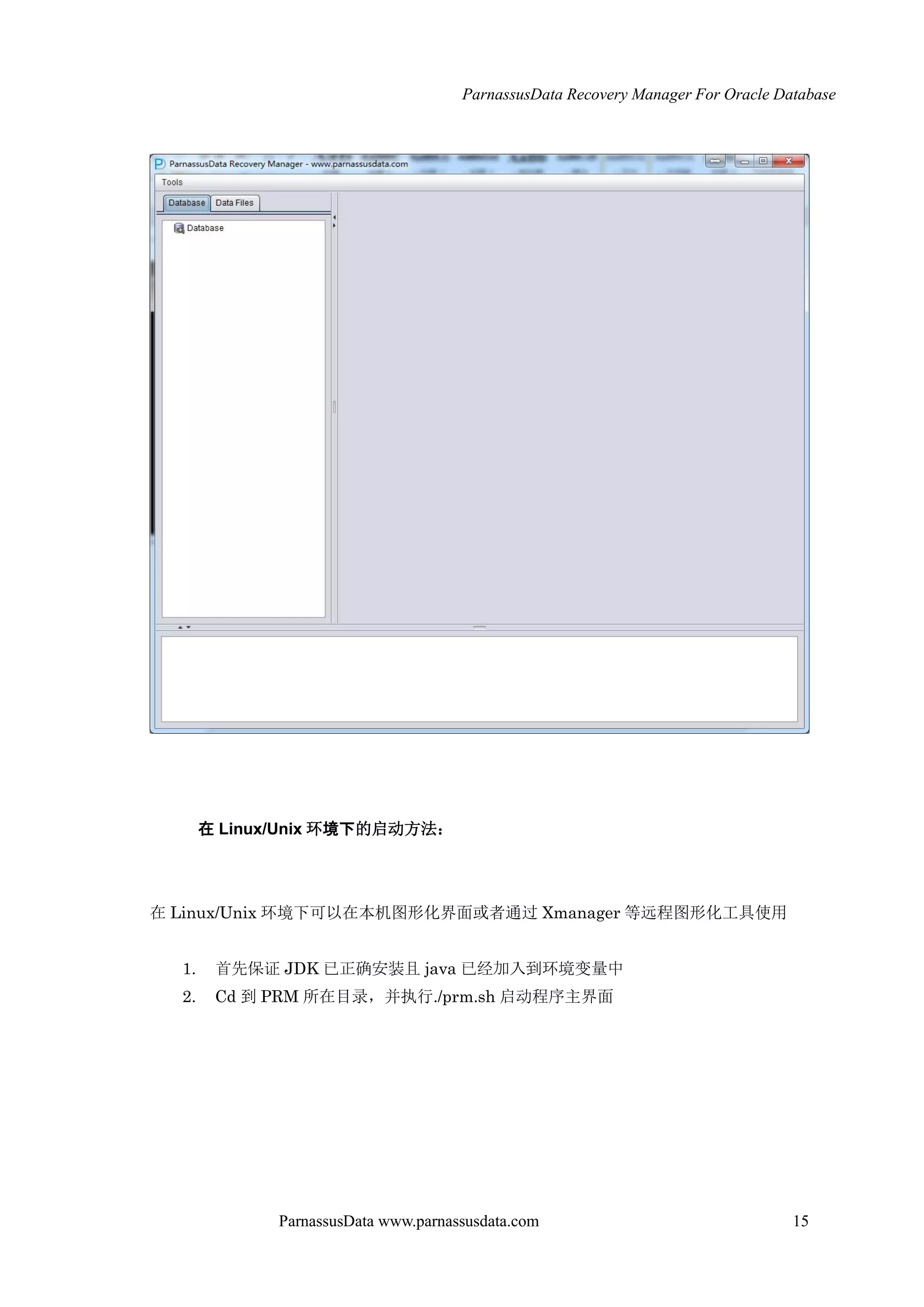 ParnassusData Recovery Manager For Oracle Database
ParnassusData www.parnassusdata.com 15
在 Linux/Unix 环境下的启动方法：
在 Linux/Unix 环境下可以在本机图形化界面或者通过 Xmanager 等远程图形化工具使用
1. 首先保证 JDK 已正确安装且 java 已经加入到环境变量中
2. Cd 到 PRM 所在目录，并执行./prm.sh 启动程序主界面
 
