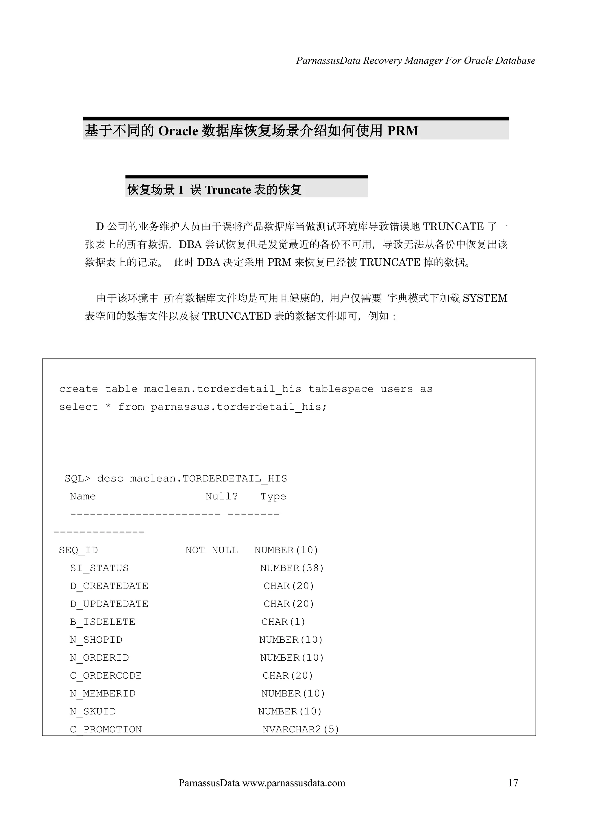 ParnassusData Recovery Manager For Oracle Database
ParnassusData www.parnassusdata.com 17
基于不同的 Oracle 数据库恢复场景介绍如何使用 PRM
恢复场景 1 误 Truncate 表的恢复
D 公司的业务维护人员由于误将产品数据库当做测试环境库导致错误地 TRUNCATE 了一
张表上的所有数据，DBA 尝试恢复但是发觉最近的备份不可用，导致无法仍备份中恢复出该
数据表上的记录。 此时 DBA 决定采用 PRM 来恢复已经被 TRUNCATE 掉的数据。
由于该环境中 所有数据库文件均是可用且健康的，用户仅需要 字典模式下加载 SYSTEM
表空间的数据文件以及被 TRUNCATED 表的数据文件即可，例如：
create table maclean.torderdetail_his tablespace users as
select * from parnassus.torderdetail_his;
SQL> desc maclean.TORDERDETAIL_HIS
Name Null? Type
----------------------- --------
--------------
SEQ_ID NOT NULL NUMBER(10)
SI_STATUS NUMBER(38)
D_CREATEDATE CHAR(20)
D_UPDATEDATE CHAR(20)
B_ISDELETE CHAR(1)
N_SHOPID NUMBER(10)
N_ORDERID NUMBER(10)
C_ORDERCODE CHAR(20)
N_MEMBERID NUMBER(10)
N_SKUID NUMBER(10)
C_PROMOTION NVARCHAR2(5)
 
