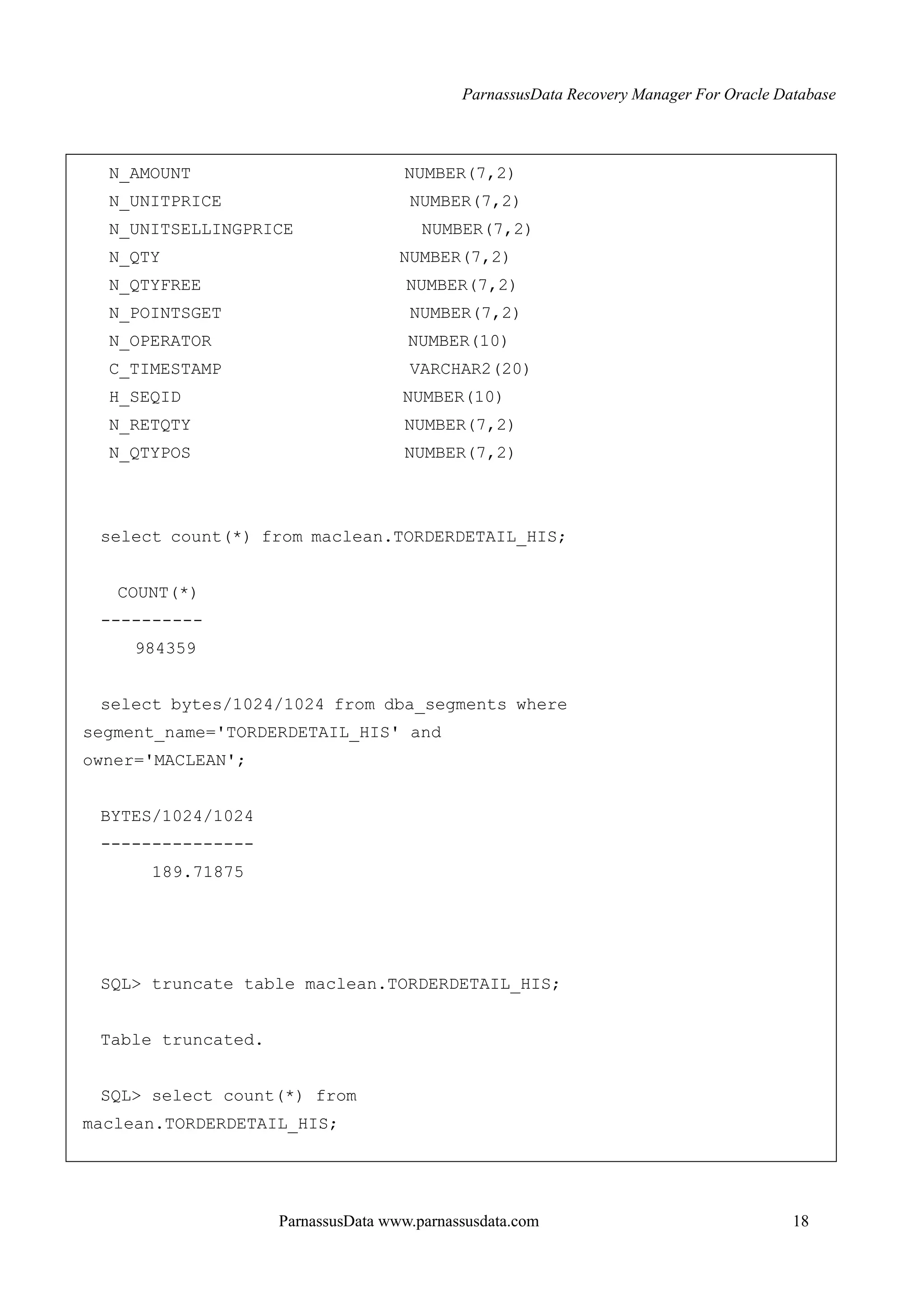 ParnassusData Recovery Manager For Oracle Database
ParnassusData www.parnassusdata.com 18
N_AMOUNT NUMBER(7,2)
N_UNITPRICE NUMBER(7,2)
N_UNITSELLINGPRICE NUMBER(7,2)
N_QTY NUMBER(7,2)
N_QTYFREE NUMBER(7,2)
N_POINTSGET NUMBER(7,2)
N_OPERATOR NUMBER(10)
C_TIMESTAMP VARCHAR2(20)
H_SEQID NUMBER(10)
N_RETQTY NUMBER(7,2)
N_QTYPOS NUMBER(7,2)
select count(*) from maclean.TORDERDETAIL_HIS;
COUNT(*)
----------
984359
select bytes/1024/1024 from dba_segments where
segment_name='TORDERDETAIL_HIS' and
owner='MACLEAN';
BYTES/1024/1024
---------------
189.71875
SQL> truncate table maclean.TORDERDETAIL_HIS;
Table truncated.
SQL> select count(*) from
maclean.TORDERDETAIL_HIS;
 