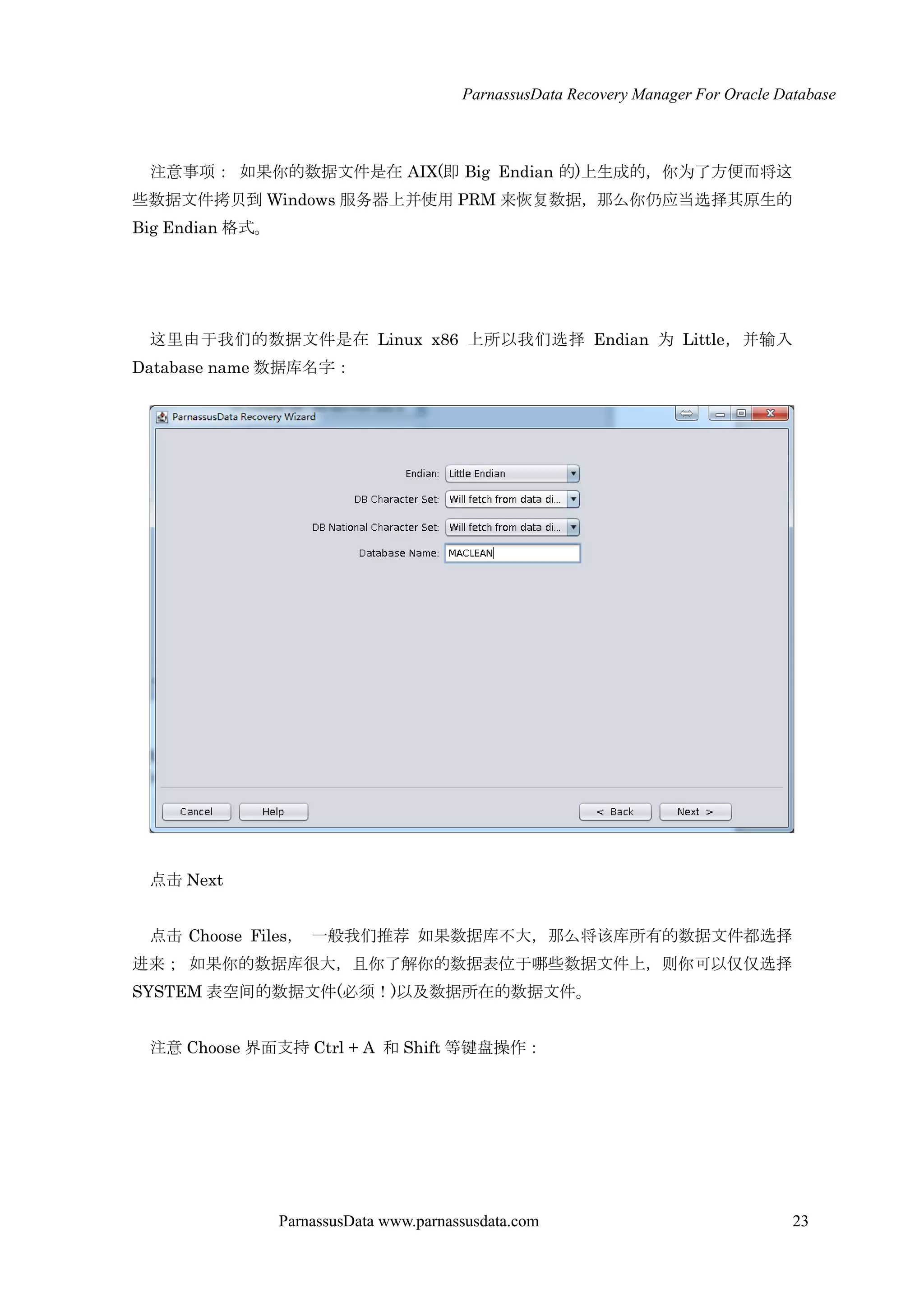 ParnassusData Recovery Manager For Oracle Database
ParnassusData www.parnassusdata.com 23
注意事项： 如果你的数据文件是在 AIX(即 Big Endian 的)上生成的，你为了方便而将这
些数据文件拷贝到 Windows 服务器上并使用 PRM 来恢复数据，那么你仌应当选择其原生的
Big Endian 格式。
这里由于我们的数据文件是在 Linux x86 上所以我们选择 Endian 为 Little，并输入
Database name 数据库名字：
点击 Next
点击 Choose Files， 一般我们推荐 如果数据库不大，那么将该库所有的数据文件都选择
进来； 如果你的数据库很大，且你了解你的数据表位于哪些数据文件上，则你可以仅仅选择
SYSTEM 表空间的数据文件(必须！)以及数据所在的数据文件。
注意 Choose 界面支持 Ctrl + A 和 Shift 等键盘操作：
 