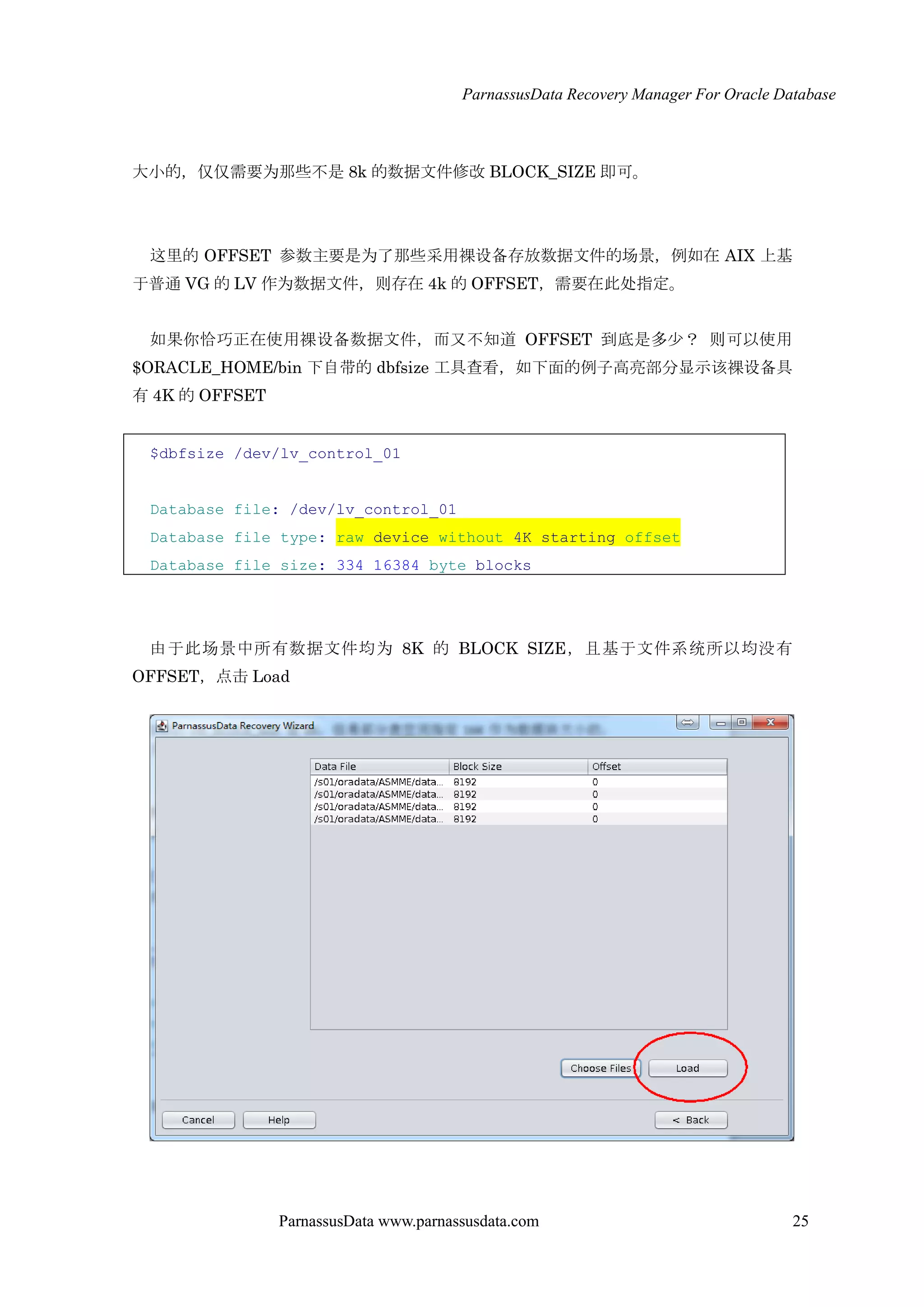 ParnassusData Recovery Manager For Oracle Database
ParnassusData www.parnassusdata.com 25
大小的，仅仅需要为那些不是 8k 的数据文件修改 BLOCK_SIZE 即可。
这里的 OFFSET 参数主要是为了那些采用裸设备存放数据文件的场景，例如在 AIX 上基
于普通 VG 的 LV 作为数据文件，则存在 4k 的 OFFSET，需要在此处指定。
如果你恰巧正在使用裸设备数据文件，而又不知道 OFFSET 到底是多少？ 则可以使用
$ORACLE_HOME/bin 下自带的 dbfsize 工具查看，如下面的例子高亮部分显示该裸设备具
有 4K 的 OFFSET
$dbfsize /dev/lv_control_01
Database file: /dev/lv_control_01
Database file type: raw device without 4K starting offset
Database file size: 334 16384 byte blocks
由于此场景中所有数据文件均为 8K 的 BLOCK SIZE，且基于文件系统所以均没有
OFFSET，点击 Load
 
