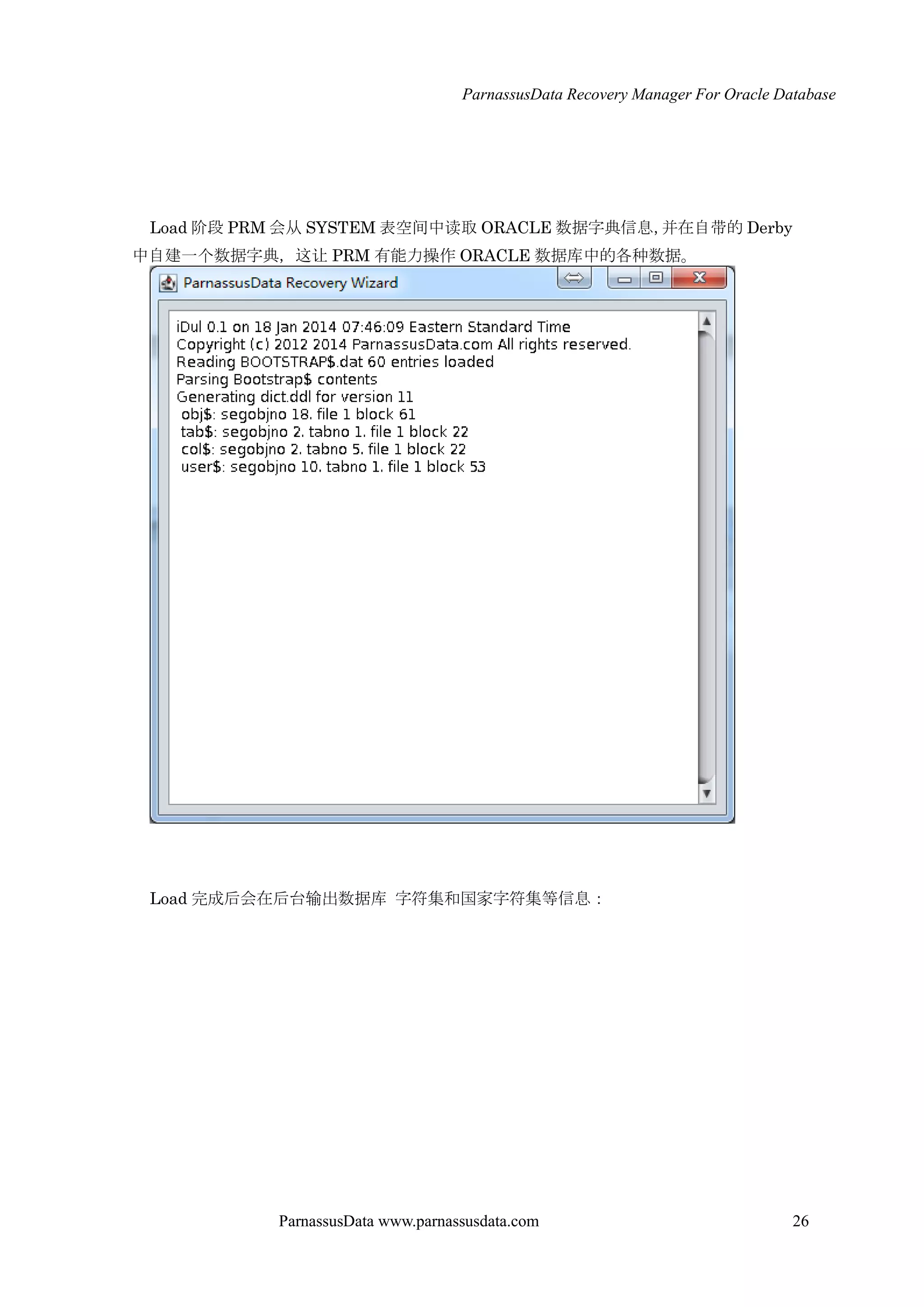ParnassusData Recovery Manager For Oracle Database
ParnassusData www.parnassusdata.com 26
Load 阶段 PRM 会仍 SYSTEM 表空间中读取 ORACLE 数据字典信息，并在自带的 Derby
中自建一个数据字典，这让 PRM 有能力操作 ORACLE 数据库中的各种数据。
Load 完成后会在后台输出数据库 字符集和国家字符集等信息：
 