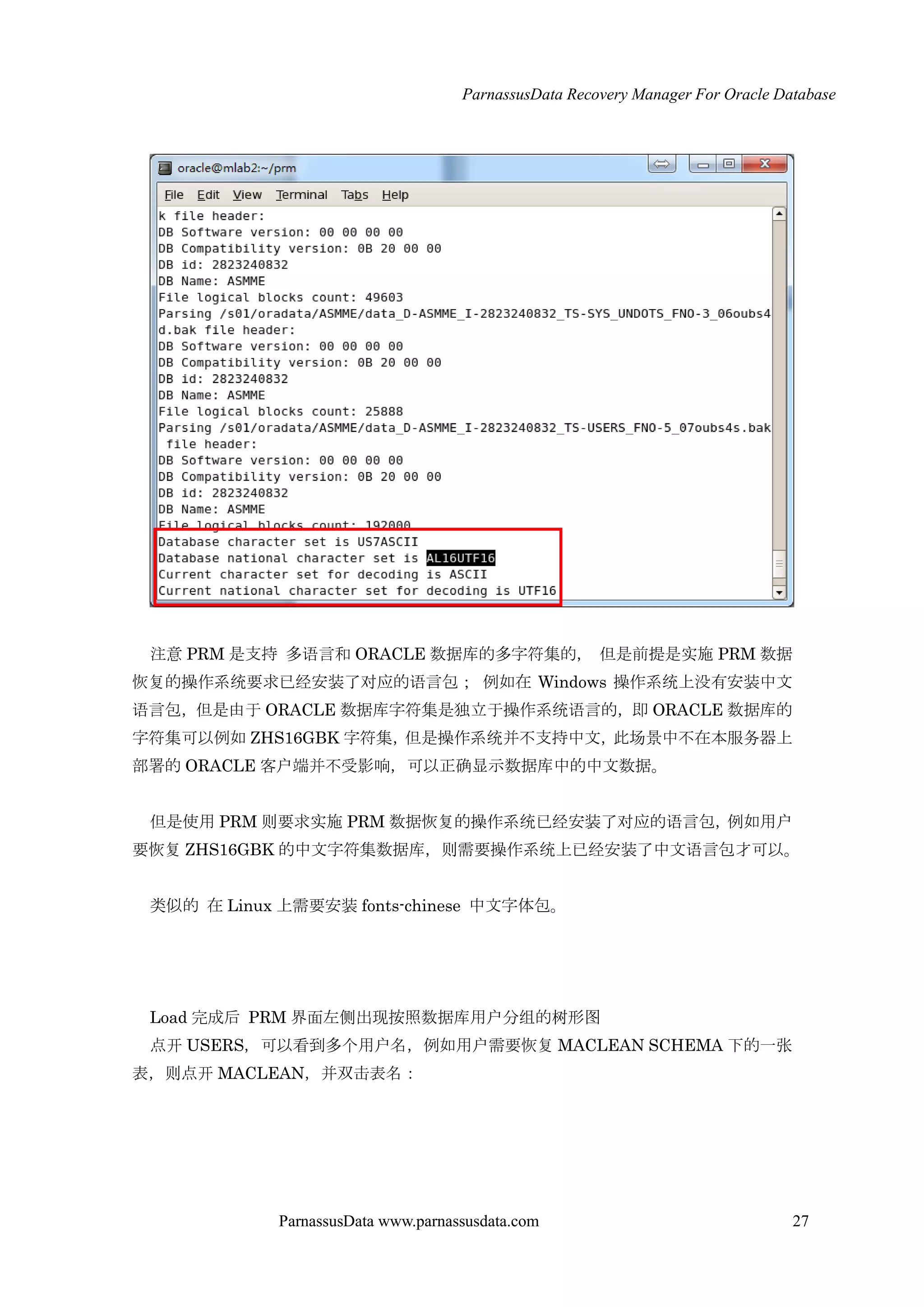 ParnassusData Recovery Manager For Oracle Database
ParnassusData www.parnassusdata.com 27
注意 PRM 是支持 多语言和 ORACLE 数据库的多字符集的， 但是前提是实施 PRM 数据
恢复的操作系统要求已经安装了对应的语言包； 例如在 Windows 操作系统上没有安装中文
语言包，但是由于 ORACLE 数据库字符集是独立于操作系统语言的，即 ORACLE 数据库的
字符集可以例如 ZHS16GBK 字符集，但是操作系统并不支持中文，此场景中不在本服务器上
部署的 ORACLE 客户端并不受影响，可以正确显示数据库中的中文数据。
但是使用 PRM 则要求实施 PRM 数据恢复的操作系统已经安装了对应的语言包，例如用户
要恢复 ZHS16GBK 的中文字符集数据库，则需要操作系统上已经安装了中文语言包才可以。
类似的 在 Linux 上需要安装 fonts-chinese 中文字体包。
Load 完成后 PRM 界面左侧出现按照数据库用户分组的树形图
点开 USERS，可以看到多个用户名，例如用户需要恢复 MACLEAN SCHEMA 下的一张
表，则点开 MACLEAN，并双击表名：
 