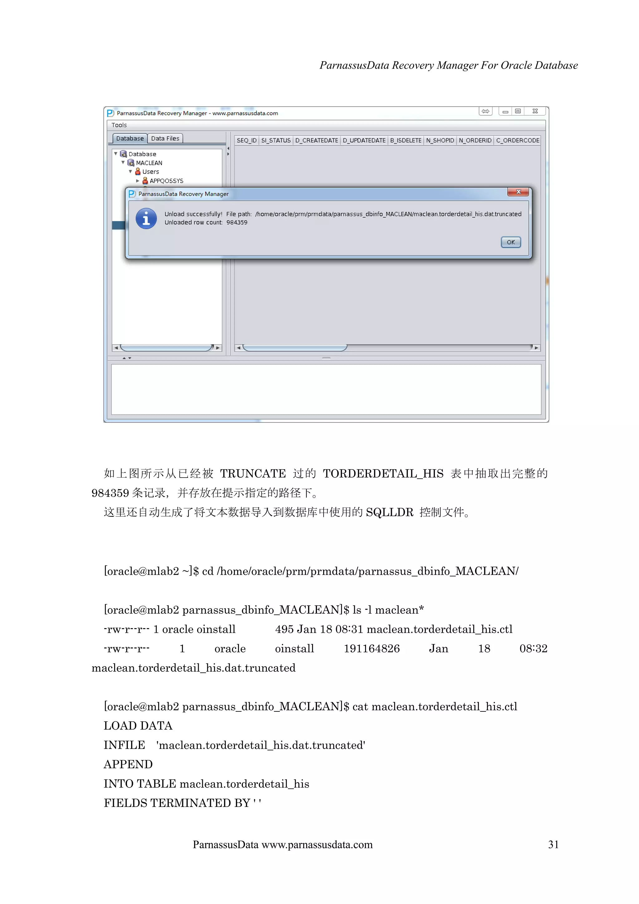 ParnassusData Recovery Manager For Oracle Database
ParnassusData www.parnassusdata.com 31
如上图所示仍已经被 TRUNCATE 过的 TORDERDETAIL_HIS 表中抽取出完整的
984359 条记录，并存放在提示指定的路径下。
这里还自动生成了将文本数据导入到数据库中使用的 SQLLDR 控制文件。
[oracle@mlab2 ~]$ cd /home/oracle/prm/prmdata/parnassus_dbinfo_MACLEAN/
[oracle@mlab2 parnassus_dbinfo_MACLEAN]$ ls -l maclean*
-rw-r--r-- 1 oracle oinstall 495 Jan 18 08:31 maclean.torderdetail_his.ctl
-rw-r--r-- 1 oracle oinstall 191164826 Jan 18 08:32
maclean.torderdetail_his.dat.truncated
[oracle@mlab2 parnassus_dbinfo_MACLEAN]$ cat maclean.torderdetail_his.ctl
LOAD DATA
INFILE 'maclean.torderdetail_his.dat.truncated'
APPEND
INTO TABLE maclean.torderdetail_his
FIELDS TERMINATED BY ' '
 