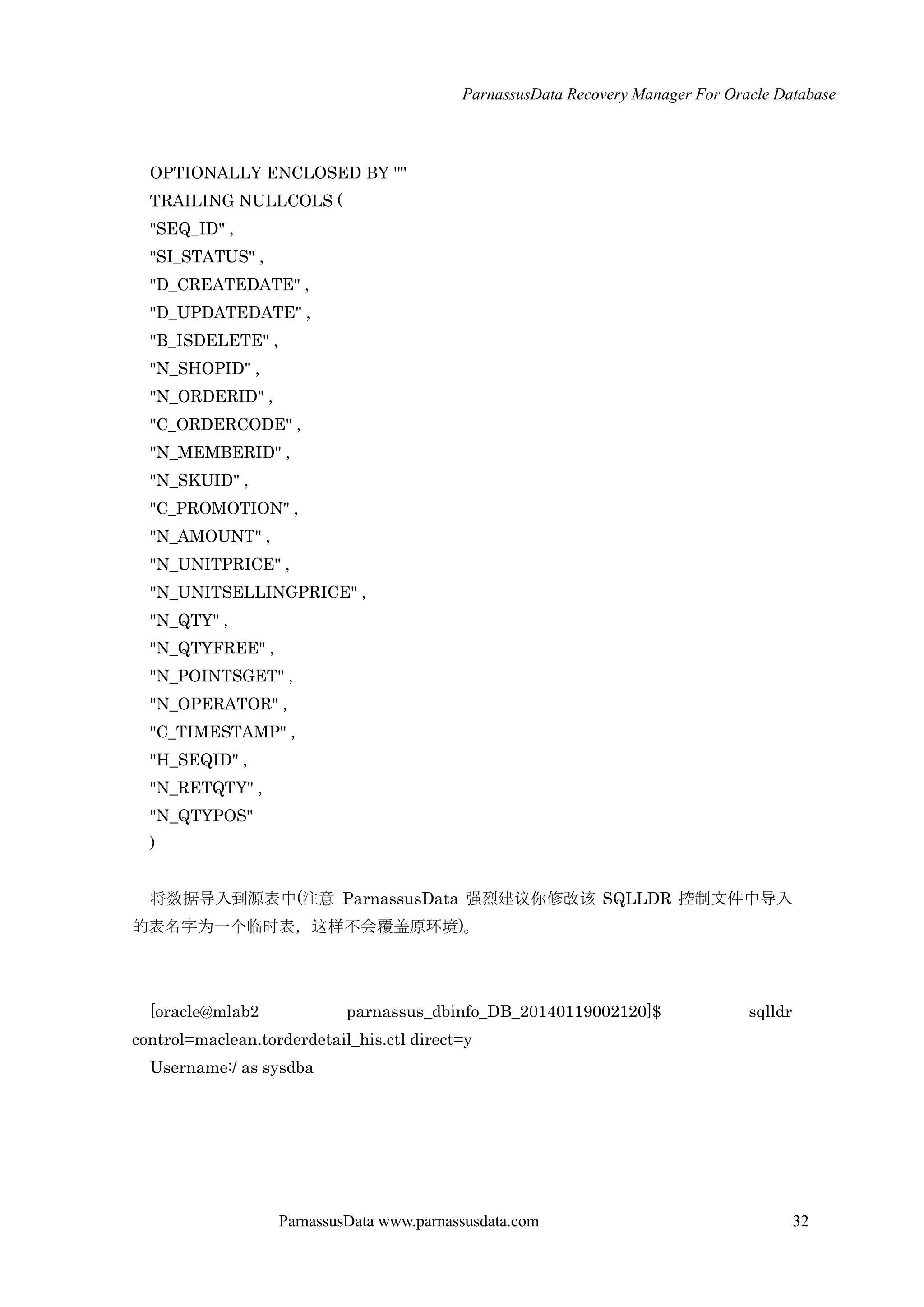 ParnassusData Recovery Manager For Oracle Database
ParnassusData www.parnassusdata.com 32
OPTIONALLY ENCLOSED BY '"'
TRAILING NULLCOLS (
"SEQ_ID" ,
"SI_STATUS" ,
"D_CREATEDATE" ,
"D_UPDATEDATE" ,
"B_ISDELETE" ,
"N_SHOPID" ,
"N_ORDERID" ,
"C_ORDERCODE" ,
"N_MEMBERID" ,
"N_SKUID" ,
"C_PROMOTION" ,
"N_AMOUNT" ,
"N_UNITPRICE" ,
"N_UNITSELLINGPRICE" ,
"N_QTY" ,
"N_QTYFREE" ,
"N_POINTSGET" ,
"N_OPERATOR" ,
"C_TIMESTAMP" ,
"H_SEQID" ,
"N_RETQTY" ,
"N_QTYPOS"
)
将数据导入到源表中(注意 ParnassusData 强烈建议你修改该 SQLLDR 控制文件中导入
的表名字为一个临时表，这样不会覆盖原环境)。
[oracle@mlab2 parnassus_dbinfo_DB_20140119002120]$ sqlldr
control=maclean.torderdetail_his.ctl direct=y
Username:/ as sysdba
 
