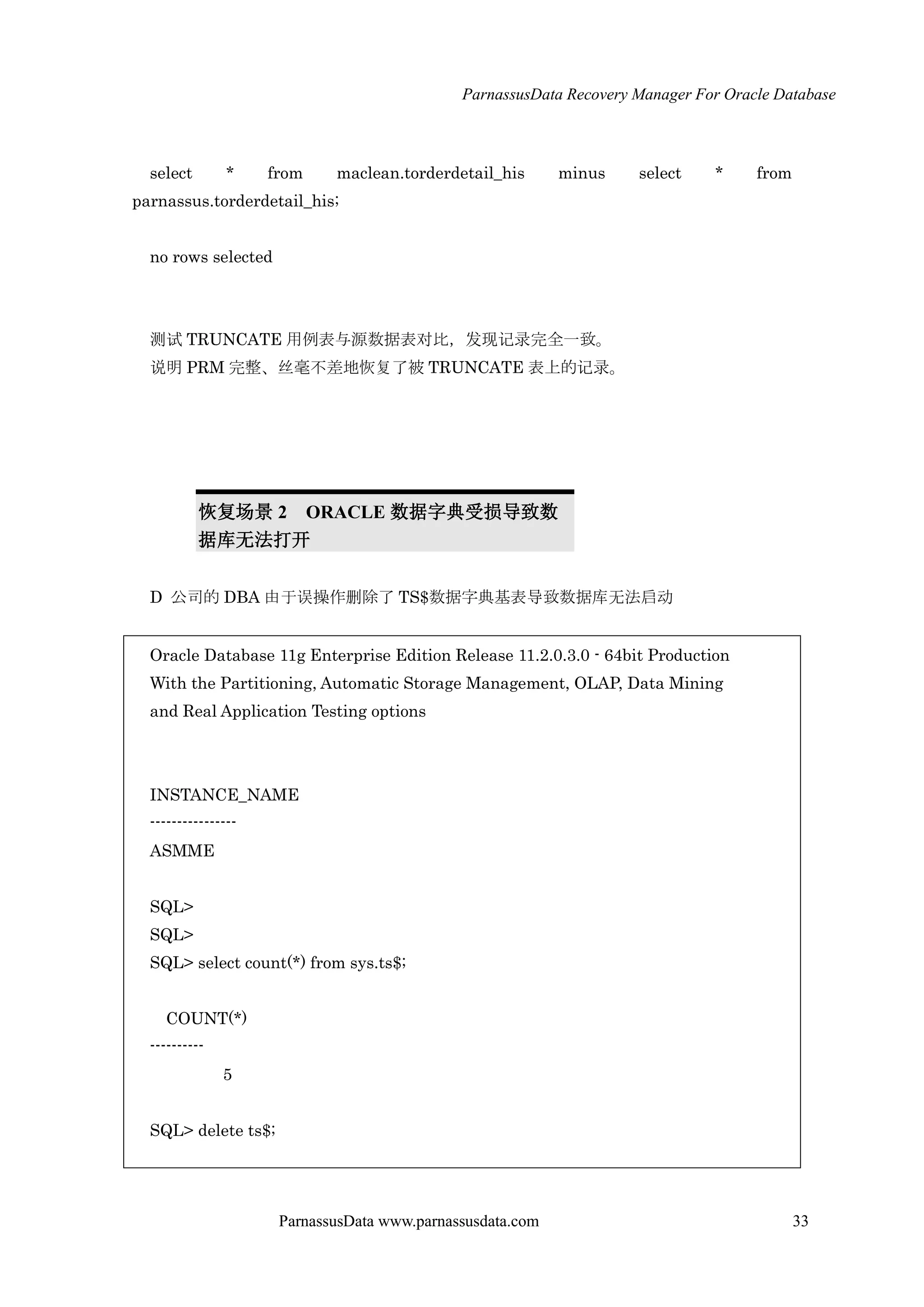 ParnassusData Recovery Manager For Oracle Database
ParnassusData www.parnassusdata.com 33
select * from maclean.torderdetail_his minus select * from
parnassus.torderdetail_his;
no rows selected
测试 TRUNCATE 用例表与源数据表对比，发现记录完全一致。
说明 PRM 完整、丝毫不差地恢复了被 TRUNCATE 表上的记录。
恢复场景 2 ORACLE 数据字典受损导致数
据库无法打开
D 公司的 DBA 由于误操作删除了 TS$数据字典基表导致数据库无法启动
Oracle Database 11g Enterprise Edition Release 11.2.0.3.0 - 64bit Production
With the Partitioning, Automatic Storage Management, OLAP, Data Mining
and Real Application Testing options
INSTANCE_NAME
----------------
ASMME
SQL>
SQL>
SQL> select count(*) from sys.ts$;
COUNT(*)
----------
5
SQL> delete ts$;
 