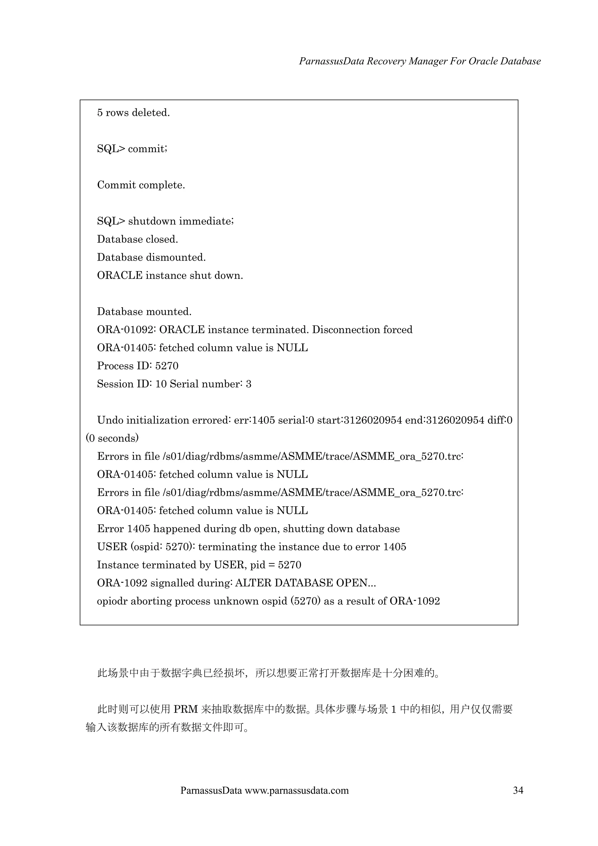 ParnassusData Recovery Manager For Oracle Database
ParnassusData www.parnassusdata.com 34
5 rows deleted.
SQL> commit;
Commit complete.
SQL> shutdown immediate;
Database closed.
Database dismounted.
ORACLE instance shut down.
Database mounted.
ORA-01092: ORACLE instance terminated. Disconnection forced
ORA-01405: fetched column value is NULL
Process ID: 5270
Session ID: 10 Serial number: 3
Undo initialization errored: err:1405 serial:0 start:3126020954 end:3126020954 diff:0
(0 seconds)
Errors in file /s01/diag/rdbms/asmme/ASMME/trace/ASMME_ora_5270.trc:
ORA-01405: fetched column value is NULL
Errors in file /s01/diag/rdbms/asmme/ASMME/trace/ASMME_ora_5270.trc:
ORA-01405: fetched column value is NULL
Error 1405 happened during db open, shutting down database
USER (ospid: 5270): terminating the instance due to error 1405
Instance terminated by USER, pid = 5270
ORA-1092 signalled during: ALTER DATABASE OPEN...
opiodr aborting process unknown ospid (5270) as a result of ORA-1092
此场景中由于数据字典已经损坏，所以想要正常打开数据库是十分困难的。
此时则可以使用 PRM 来抽取数据库中的数据。具体步骤与场景 1 中的相似，用户仅仅需要
输入该数据库的所有数据文件即可。
 
