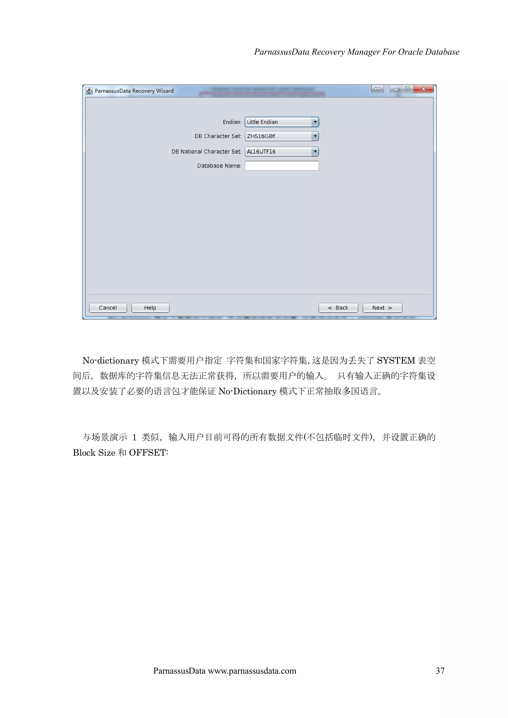 ParnassusData Recovery Manager For Oracle Database
ParnassusData www.parnassusdata.com 37
No-dictionary 模式下需要用户指定 字符集和国家字符集，这是因为丢失了 SYSTEM 表空
间后，数据库的字符集信息无法正常获得，所以需要用户的输入。 只有输入正确的字符集设
置以及安装了必要的语言包才能保证 No-Dictionary 模式下正常抽取多国语言。
与场景演示 1 类似，输入用户目前可得的所有数据文件(不包括临时文件)，并设置正确的
Block Size 和 OFFSET:
 