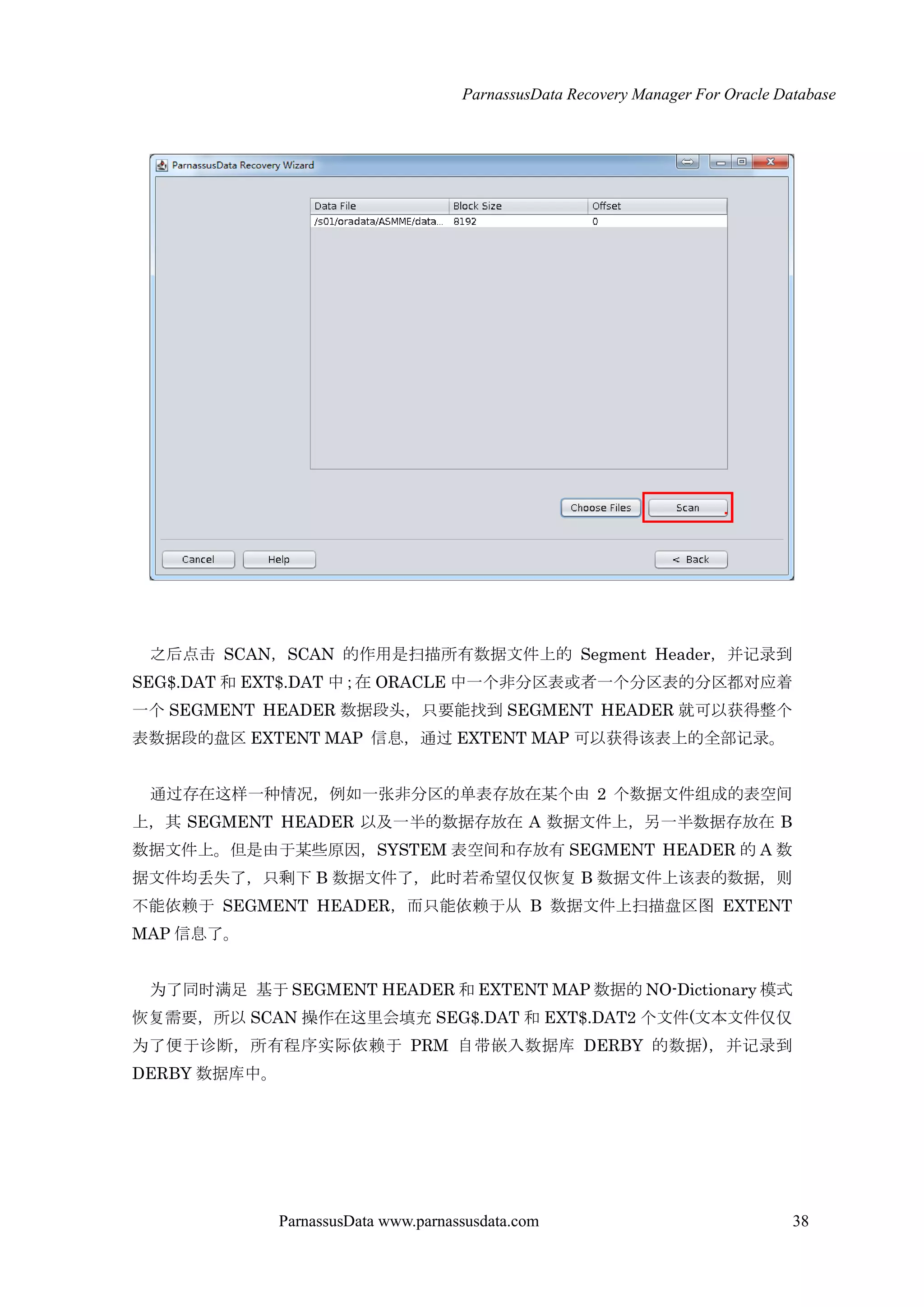 ParnassusData Recovery Manager For Oracle Database
ParnassusData www.parnassusdata.com 38
之后点击 SCAN，SCAN 的作用是扫描所有数据文件上的 Segment Header，并记录到
SEG$.DAT 和 EXT$.DAT 中；在 ORACLE 中一个非分区表或者一个分区表的分区都对应着
一个 SEGMENT HEADER 数据段头，只要能找到 SEGMENT HEADER 就可以获得整个
表数据段的盘区 EXTENT MAP 信息，通过 EXTENT MAP 可以获得该表上的全部记录。
通过存在这样一种情况，例如一张非分区的单表存放在某个由 2 个数据文件组成的表空间
上，其 SEGMENT HEADER 以及一半的数据存放在 A 数据文件上，另一半数据存放在 B
数据文件上。但是由于某些原因，SYSTEM 表空间和存放有 SEGMENT HEADER 的 A 数
据文件均丢失了，只剩下 B 数据文件了，此时若希望仅仅恢复 B 数据文件上该表的数据，则
不能依赖于 SEGMENT HEADER，而只能依赖于仍 B 数据文件上扫描盘区图 EXTENT
MAP 信息了。
为了同时满足 基于 SEGMENT HEADER 和 EXTENT MAP 数据的 NO-Dictionary 模式
恢复需要，所以 SCAN 操作在这里会填充 SEG$.DAT 和 EXT$.DAT2 个文件(文本文件仅仅
为了便于诊断，所有程序实际依赖于 PRM 自带嵌入数据库 DERBY 的数据)，并记录到
DERBY 数据库中。
 