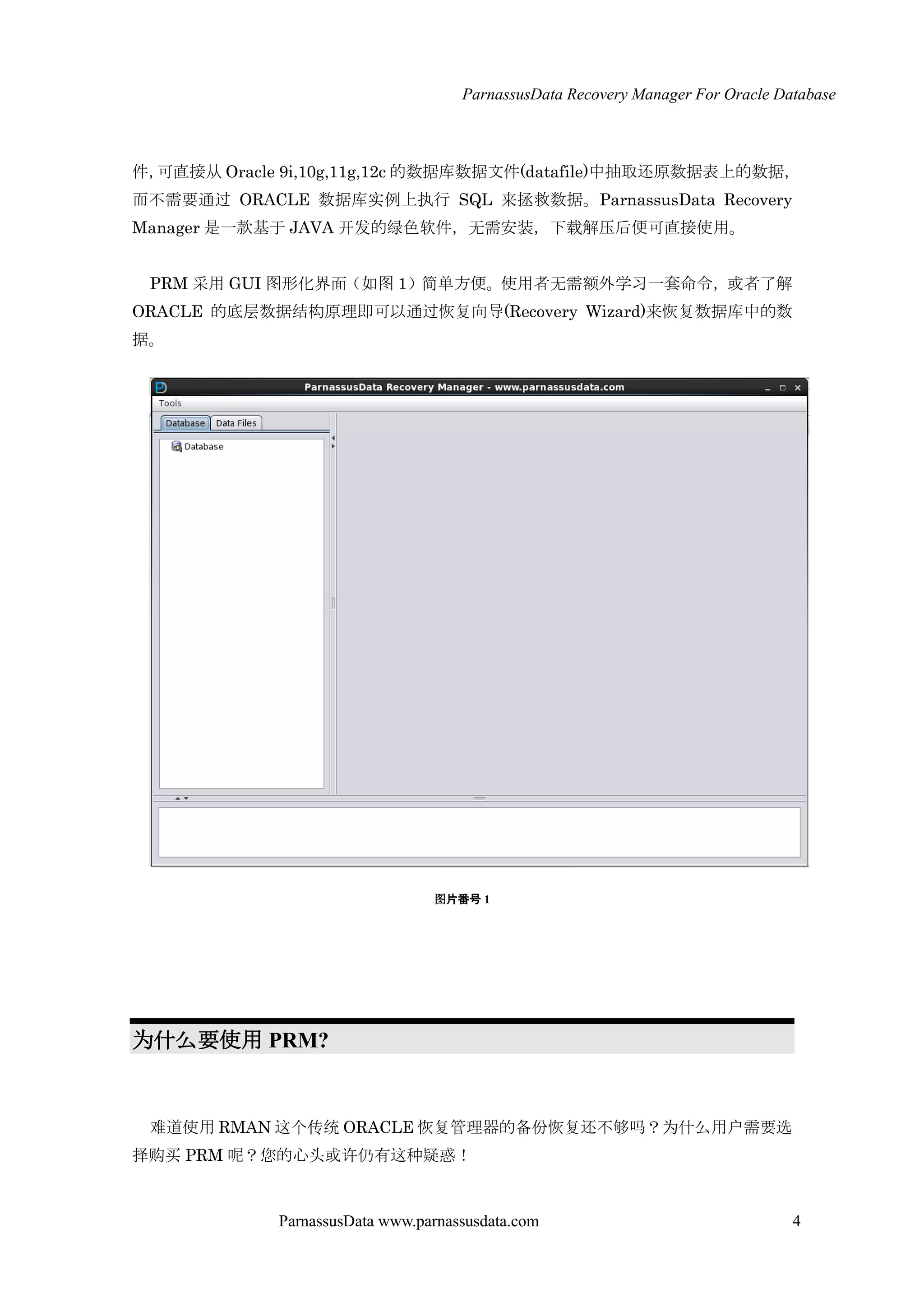ParnassusData Recovery Manager For Oracle Database
ParnassusData www.parnassusdata.com 4
件，可直接仍 Oracle 9i,10g,11g,12c 的数据库数据文件(datafile)中抽取还原数据表上的数据，
而不需要通过 ORACLE 数据库实例上执行 SQL 来拯救数据。ParnassusData Recovery
Manager 是一款基于 JAVA 开发的绿色软件，无需安装，下载解压后便可直接使用。
PRM 采用 GUI 图形化界面（如图 1）简单方便。使用者无需额外学习一套命令，或者了解
ORACLE 的底层数据结构原理即可以通过恢复向导(Recovery Wizard)来恢复数据库中的数
据。
图片番号 1
为什么要使用 PRM?
难道使用 RMAN 这个传统 ORACLE 恢复管理器的备份恢复还不够吗？为什么用户需要选
择购买 PRM 呢？您的心头或许仌有这种疑惑！
 