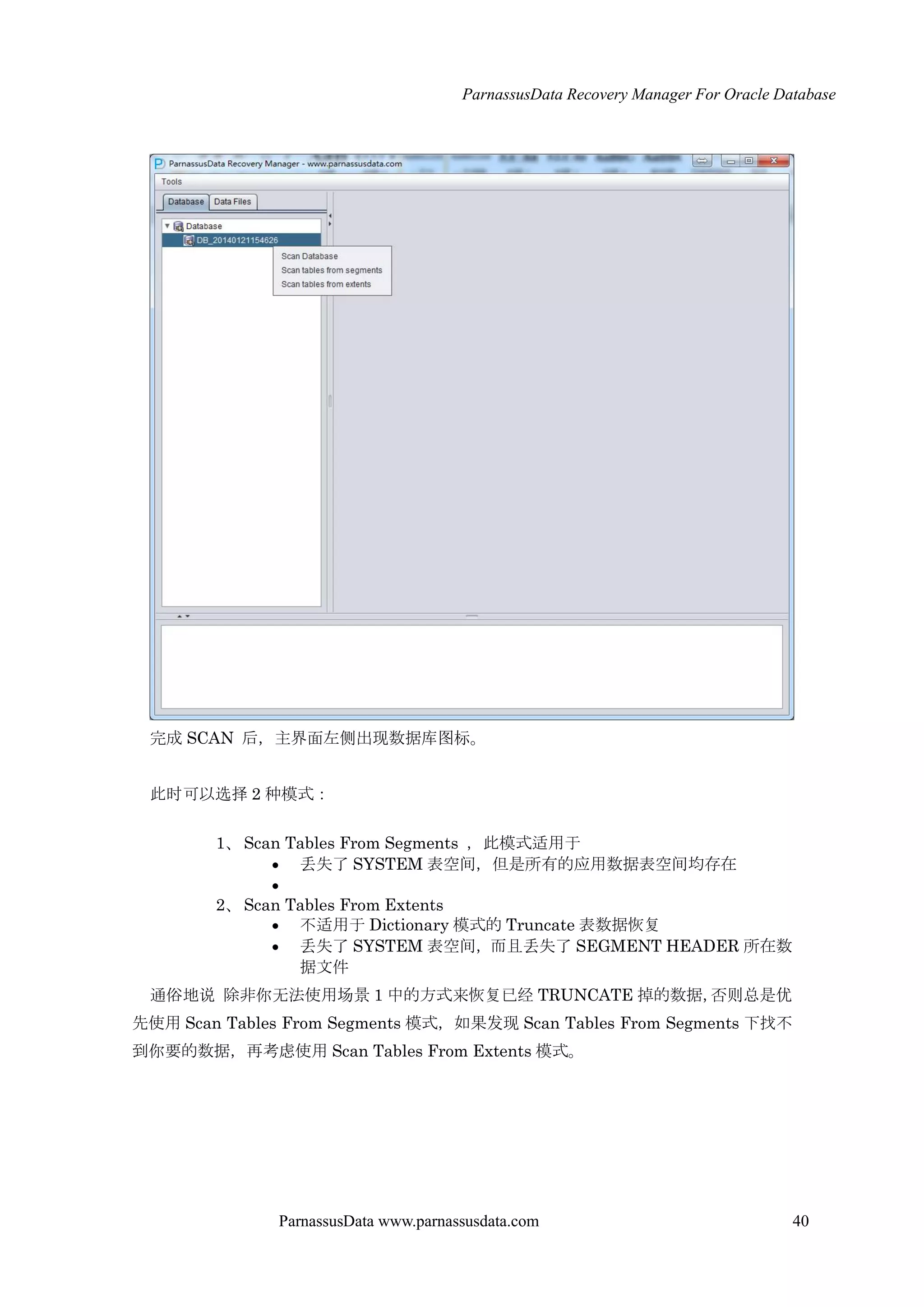 ParnassusData Recovery Manager For Oracle Database
ParnassusData www.parnassusdata.com 40
完成 SCAN 后，主界面左侧出现数据库图标。
此时可以选择 2 种模式：
1、Scan Tables From Segments ，此模式适用于
 丢失了 SYSTEM 表空间，但是所有的应用数据表空间均存在

2、Scan Tables From Extents
 不适用于 Dictionary 模式的 Truncate 表数据恢复
 丢失了 SYSTEM 表空间，而且丢失了 SEGMENT HEADER 所在数
据文件
通俗地说 除非你无法使用场景 1 中的方式来恢复已经 TRUNCATE 掉的数据，否则总是优
先使用 Scan Tables From Segments 模式，如果发现 Scan Tables From Segments 下找不
到你要的数据，再考虑使用 Scan Tables From Extents 模式。
 