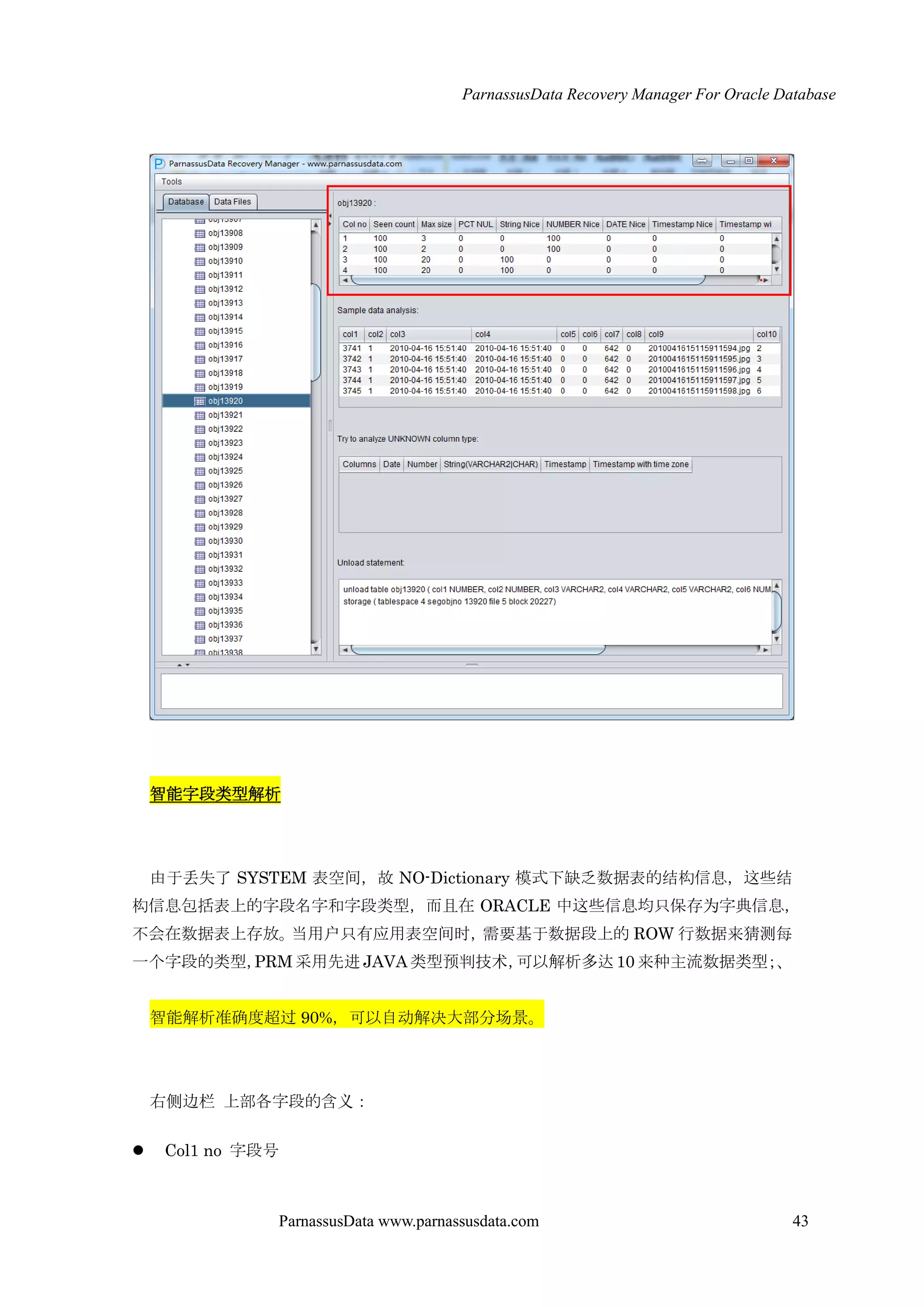 ParnassusData Recovery Manager For Oracle Database
ParnassusData www.parnassusdata.com 43
智能字段类型解析
由于丢失了 SYSTEM 表空间，故 NO-Dictionary 模式下缺乏数据表的结构信息，这些结
构信息包括表上的字段名字和字段类型，而且在 ORACLE 中这些信息均只保存为字典信息，
不会在数据表上存放。当用户只有应用表空间时，需要基于数据段上的 ROW 行数据来猜测每
一个字段的类型，PRM采用先进 JAVA 类型预判技术，可以解析多达10 来种主流数据类型；、
智能解析准确度超过 90%，可以自动解决大部分场景。
右侧边栏 上部各字段的含义：
 Col1 no 字段号
 