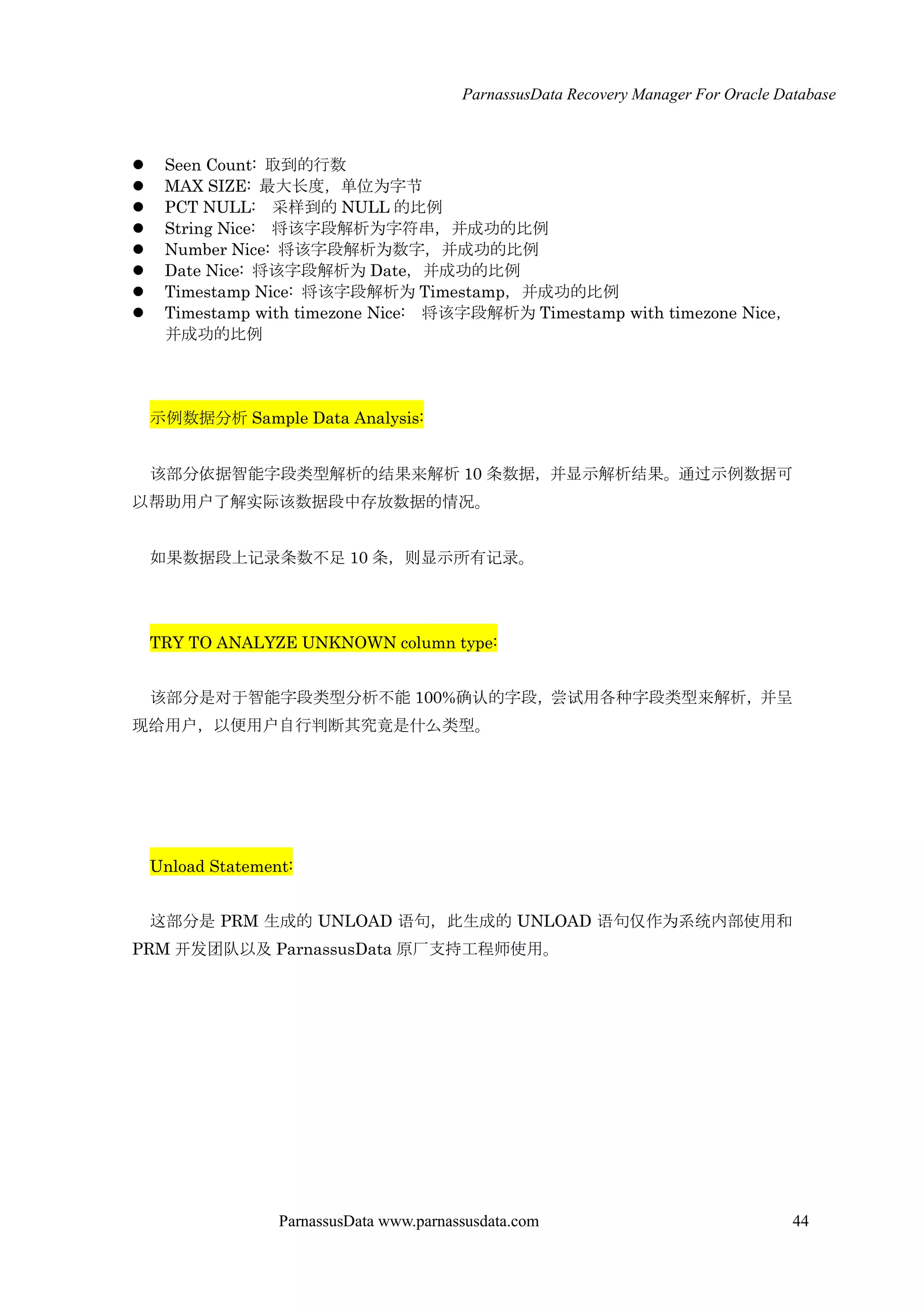 ParnassusData Recovery Manager For Oracle Database
ParnassusData www.parnassusdata.com 44
 Seen Count: 取到的行数
 MAX SIZE: 最大长度，单位为字节
 PCT NULL: 采样到的 NULL 的比例
 String Nice: 将该字段解析为字符串，并成功的比例
 Number Nice: 将该字段解析为数字，并成功的比例
 Date Nice: 将该字段解析为 Date，并成功的比例
 Timestamp Nice: 将该字段解析为 Timestamp，并成功的比例
 Timestamp with timezone Nice: 将该字段解析为 Timestamp with timezone Nice，
并成功的比例
示例数据分析 Sample Data Analysis:
该部分依据智能字段类型解析的结果来解析 10 条数据，并显示解析结果。通过示例数据可
以帮助用户了解实际该数据段中存放数据的情况。
如果数据段上记录条数不足 10 条，则显示所有记录。
TRY TO ANALYZE UNKNOWN column type:
该部分是对于智能字段类型分析不能 100%确认的字段，尝试用各种字段类型来解析，并呈
现给用户，以便用户自行判断其究竟是什么类型。
Unload Statement:
这部分是 PRM 生成的 UNLOAD 语句，此生成的 UNLOAD 语句仅作为系统内部使用和
PRM 开发团队以及 ParnassusData 原厂支持工程师使用。
 